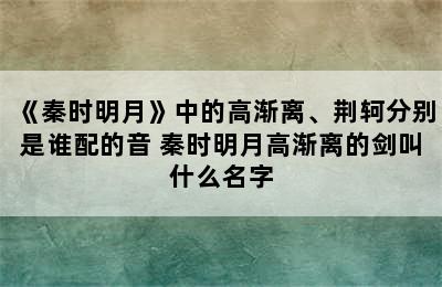 《秦时明月》中的高渐离、荆轲分别是谁配的音 秦时明月高渐离的剑叫什么名字